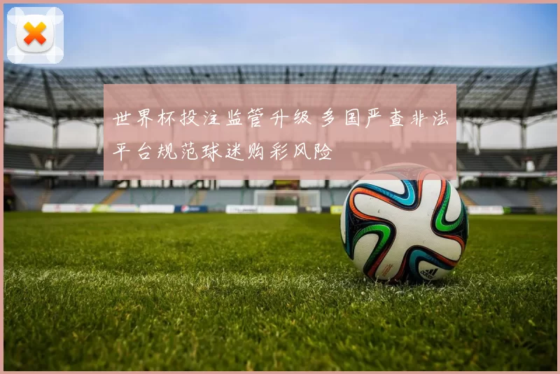 世界杯投注监管升级 多国严查非法平台规范球迷购彩风险