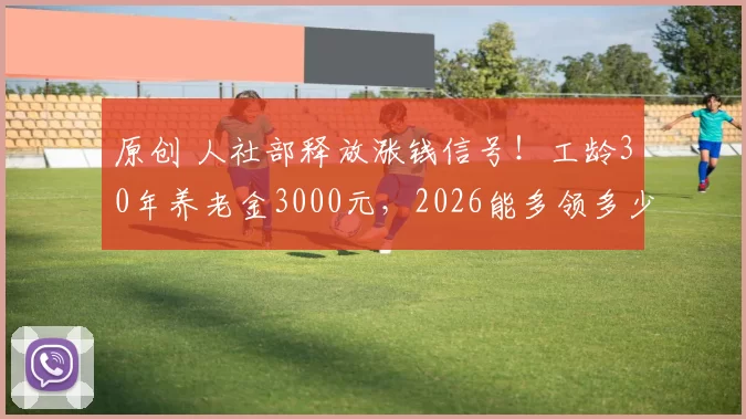 原创 人社部释放涨钱信号!工龄30年养老金3000元,2026能多领多少?附测算公式+查询步骤