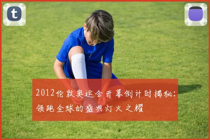 2012伦敦奥运会开幕倒计时揭秘：领跑全球的盛典灯火之耀