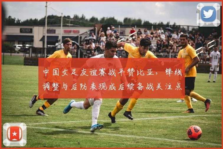中国女足友谊赛战平赞比亚，锋线调整与后防表现成后续备战关注点
