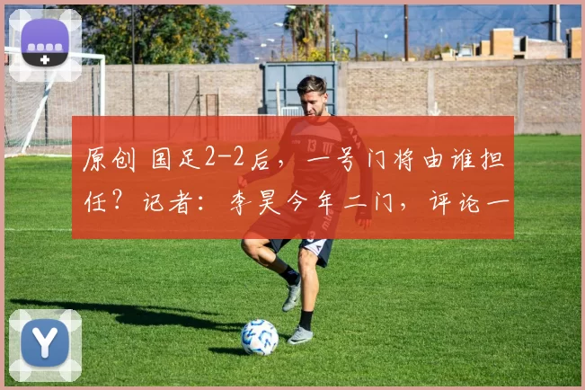 原创 国足2-2后，一号门将由谁担任？记者：李昊今年二门，评论一边倒