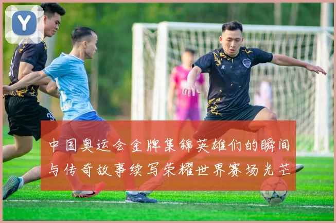 中国奥运会金牌集锦英雄们的瞬间与传奇故事续写荣耀世界赛场光芒闪