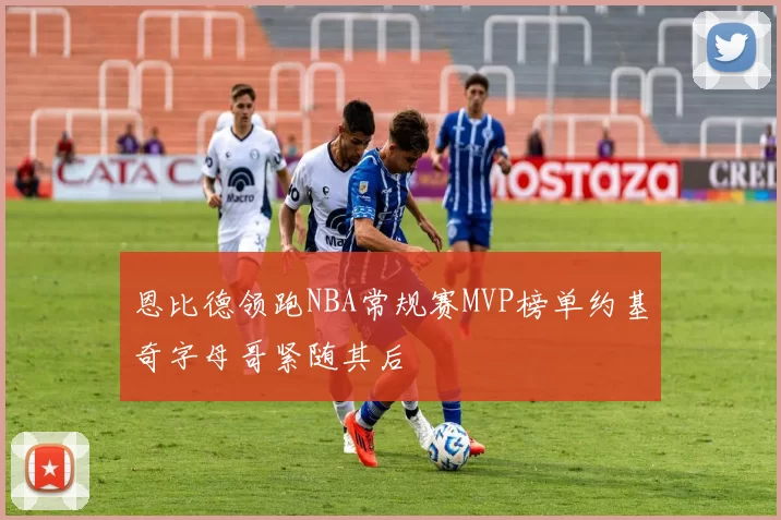 恩比德领跑NBA常规赛MVP榜单约基奇字母哥紧随其后