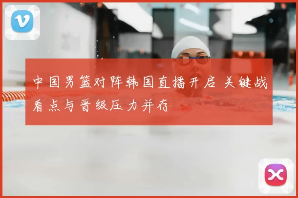 中国男篮对阵韩国直播开启 关键战看点与晋级压力并存