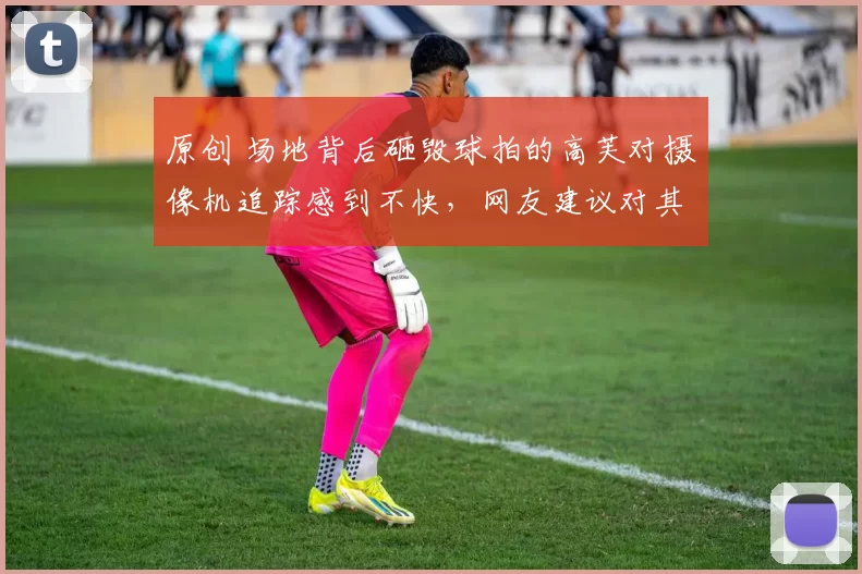 原创 场地背后砸毁球拍的高芙对摄像机追踪感到不快，网友建议对其禁赛