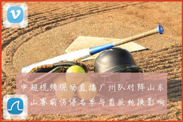 中超视频现场直播广州队对阵山东泰山赛前伤停名单与首发轮换影响