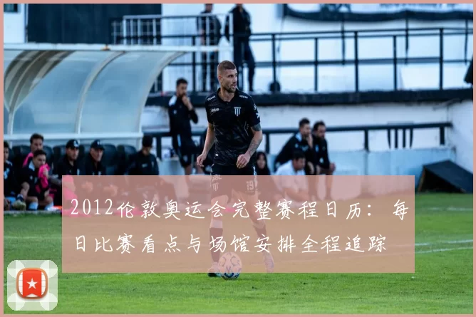 2012伦敦奥运会完整赛程日历：每日比赛看点与场馆安排全程追踪