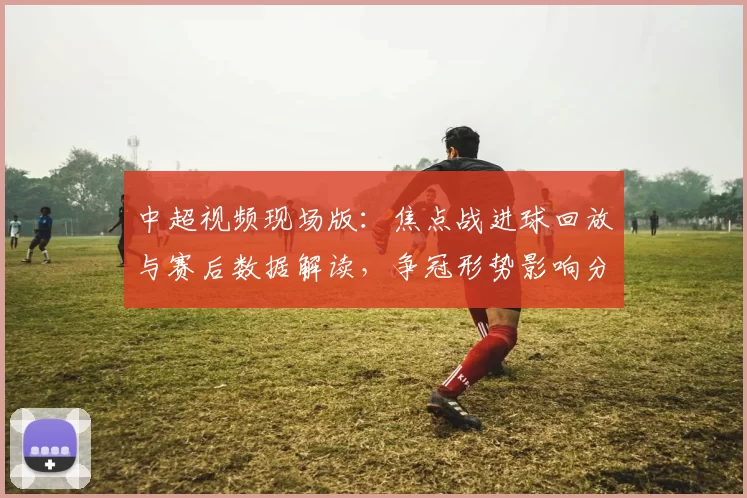 中超视频现场版：焦点战进球回放与赛后数据解读，争冠形势影响分析